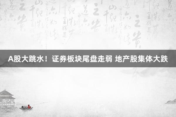 A股大跳水！证券板块尾盘走弱 地产股集体大跌