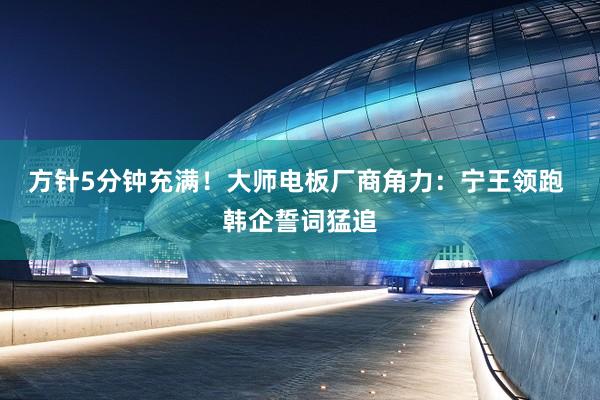 方针5分钟充满！大师电板厂商角力：宁王领跑 韩企誓词猛追