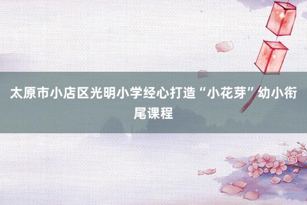 太原市小店区光明小学经心打造“小花芽”幼小衔尾课程