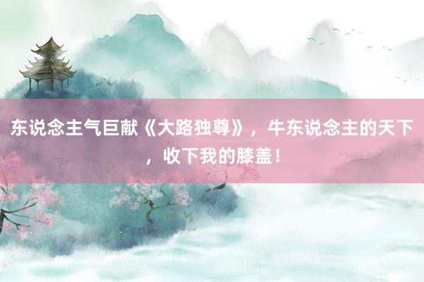 东说念主气巨献《大路独尊》，牛东说念主的天下，收下我的膝盖！