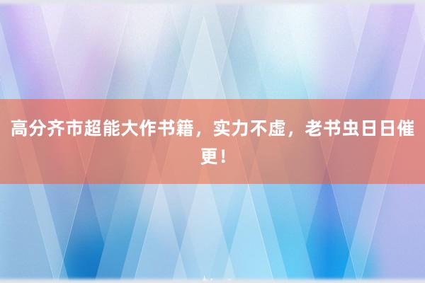 高分齐市超能大作书籍，实力不虚，老书虫日日催更！