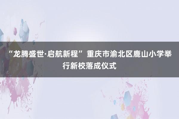 “龙腾盛世·启航新程” 重庆市渝北区鹿山小学举行新校落成仪式