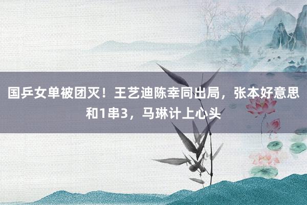 国乒女单被团灭！王艺迪陈幸同出局，张本好意思和1串3，马琳计上心头