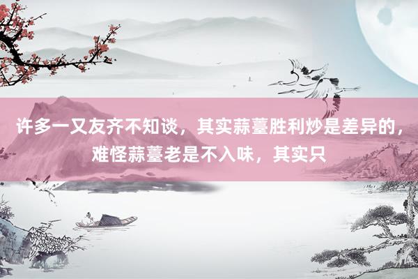 许多一又友齐不知谈，其实蒜薹胜利炒是差异的，难怪蒜薹老是不入味，其实只