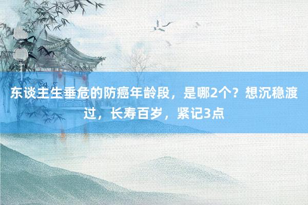 东谈主生垂危的防癌年龄段，是哪2个？想沉稳渡过，长寿百岁，紧记3点