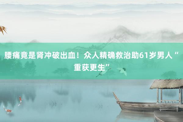 腰痛竟是肾冲破出血！众人精确救治助61岁男人“重获更生”