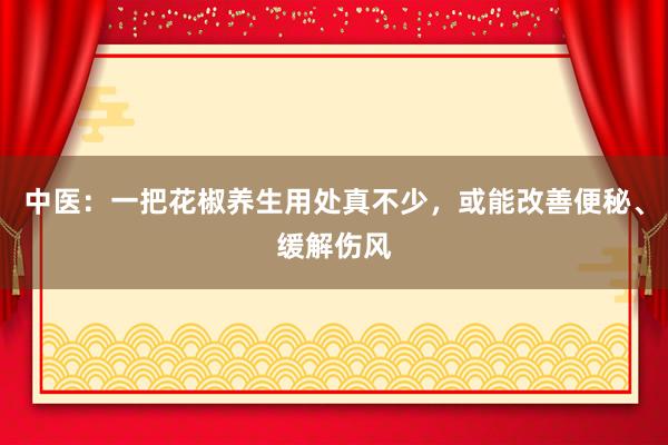 中医：一把花椒养生用处真不少，或能改善便秘、缓解伤风