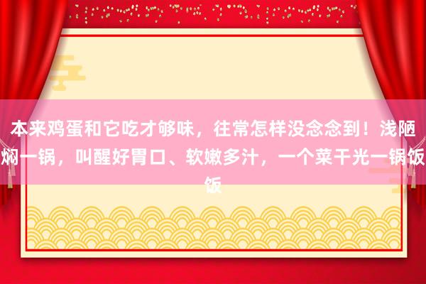 本来鸡蛋和它吃才够味，往常怎样没念念到！浅陋焖一锅，叫醒好胃口、软嫩多汁，一个菜干光一锅饭
