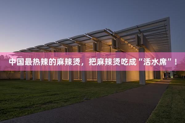 中国最热辣的麻辣烫，把麻辣烫吃成“活水席”！