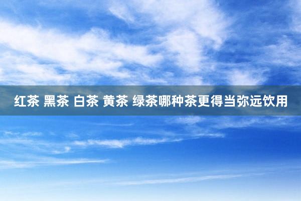 红茶 黑茶 白茶 黄茶 绿茶哪种茶更得当弥远饮用