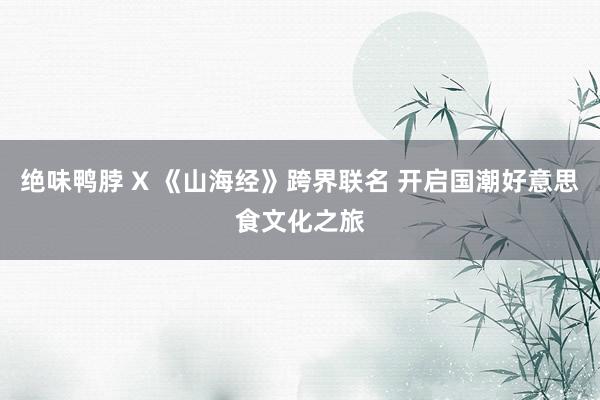 绝味鸭脖 X 《山海经》跨界联名 开启国潮好意思食文化之旅