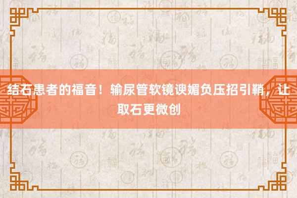 结石患者的福音！输尿管软镜谀媚负压招引鞘，让取石更微创