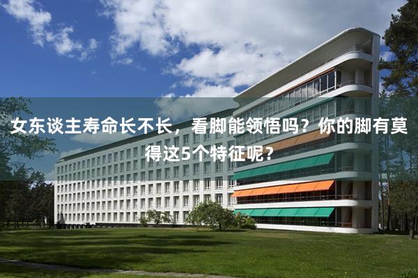 女东谈主寿命长不长，看脚能领悟吗？你的脚有莫得这5个特征呢？