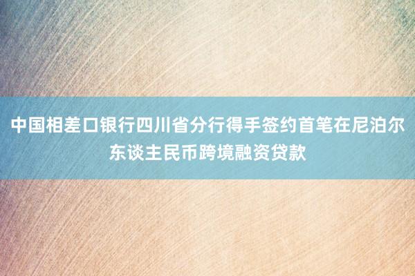 中国相差口银行四川省分行得手签约首笔在尼泊尔东谈主民币跨境融资贷款