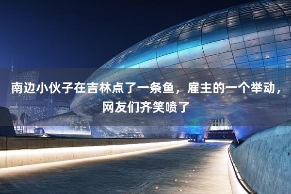 南边小伙子在吉林点了一条鱼，雇主的一个举动，网友们齐笑喷了