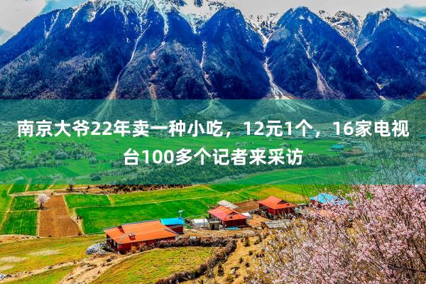 南京大爷22年卖一种小吃，12元1个，16家电视台100多个记者来采访