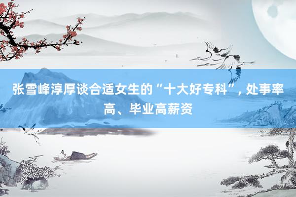 张雪峰淳厚谈合适女生的“十大好专科”, 处事率高、毕业高薪资