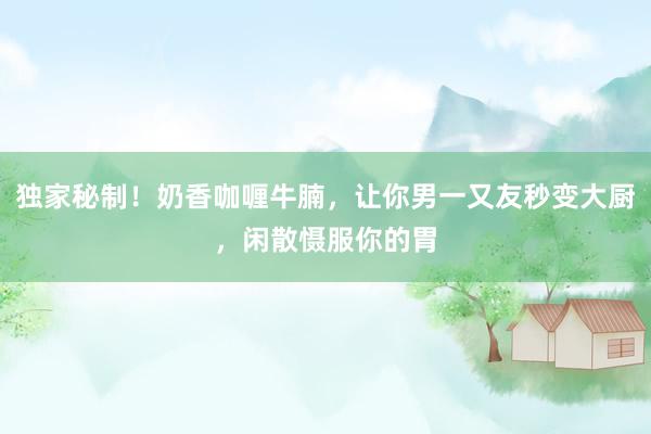 独家秘制！奶香咖喱牛腩，让你男一又友秒变大厨，闲散慑服你的胃