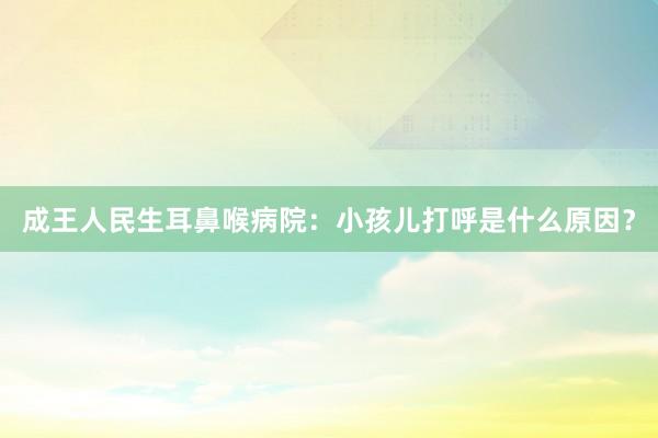 成王人民生耳鼻喉病院：小孩儿打呼是什么原因？