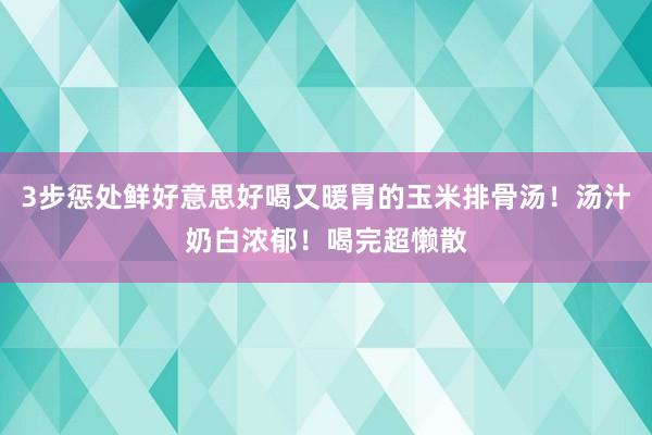 3步惩处鲜好意思好喝又暖胃的玉米排骨汤！汤汁奶白浓郁！喝完超懒散