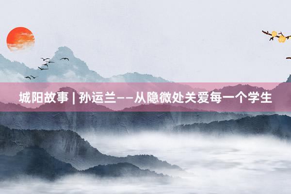 城阳故事 | 孙运兰——从隐微处关爱每一个学生