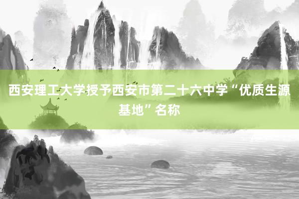 西安理工大学授予西安市第二十六中学“优质生源基地”名称