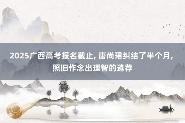 2025广西高考报名截止, 唐尚珺纠结了半个月, 照旧作念出理智的遴荐