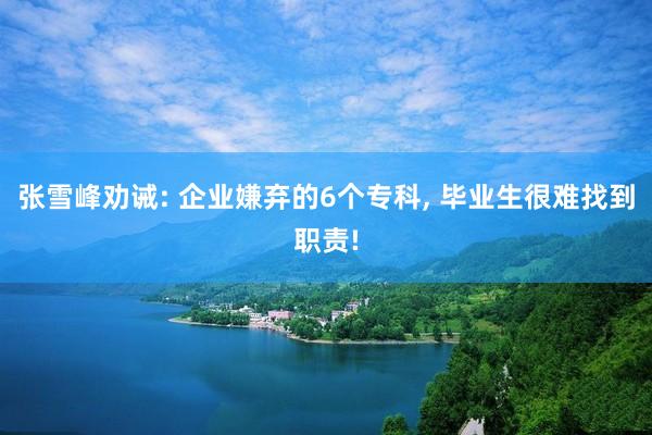 张雪峰劝诫: 企业嫌弃的6个专科, 毕业生很难找到职责!