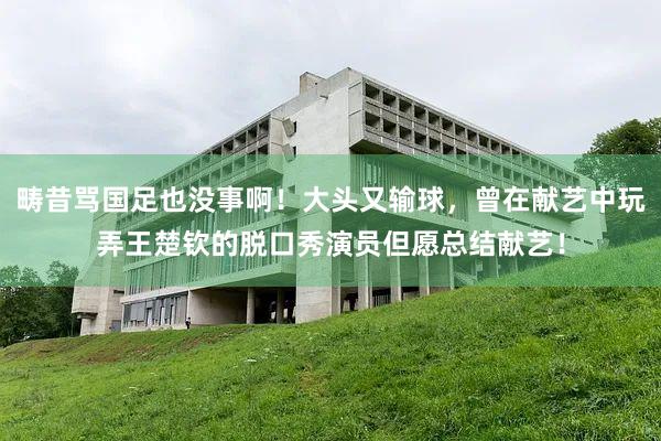 畴昔骂国足也没事啊！大头又输球，曾在献艺中玩弄王楚钦的脱口秀演员但愿总结献艺！