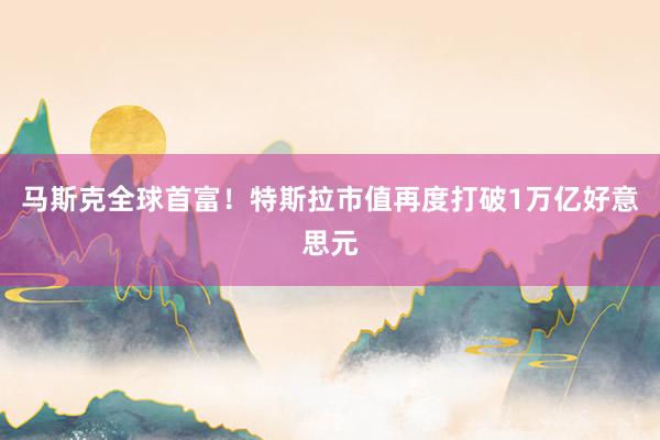 马斯克全球首富！特斯拉市值再度打破1万亿好意思元