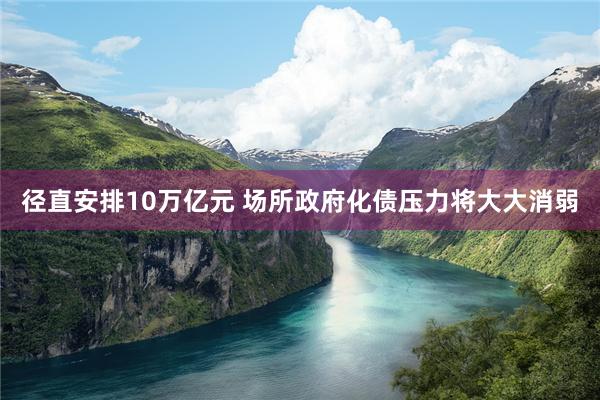 径直安排10万亿元 场所政府化债压力将大大消弱