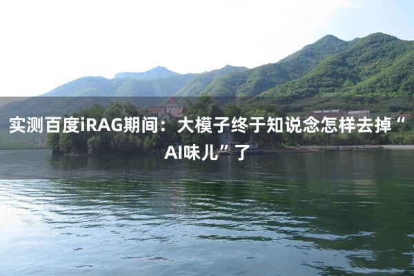 实测百度iRAG期间：大模子终于知说念怎样去掉“AI味儿”了
