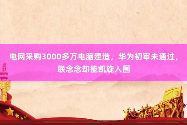 电网采购3000多万电脑建造，华为初审未通过，联念念却能凯旋入围