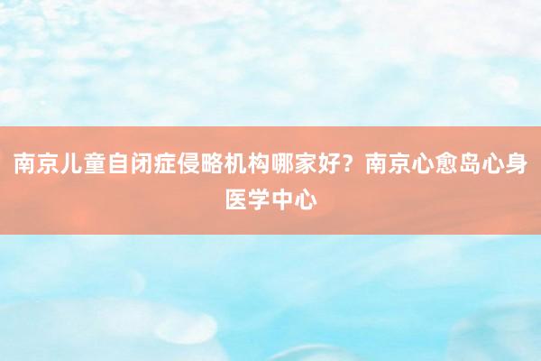 南京儿童自闭症侵略机构哪家好？南京心愈岛心身医学中心