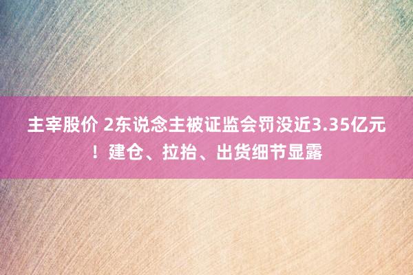 主宰股价 2东说念主被证监会罚没近3.35亿元！建仓、拉抬、出货细节显露