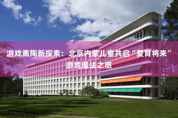 游戏熏陶新探索：北京内蒙儿童共启“爱育将来”游戏魔法之旅