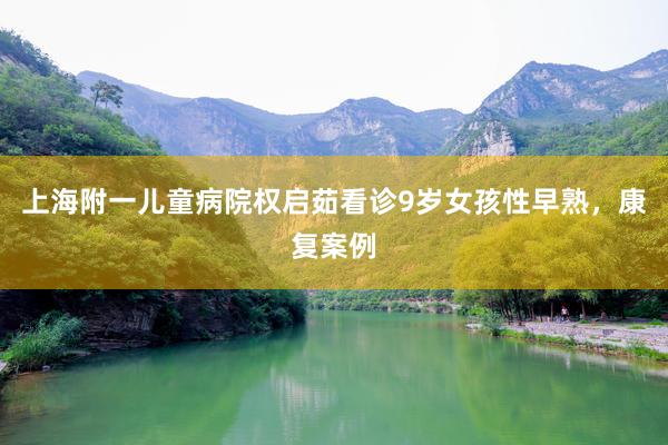 上海附一儿童病院权启茹看诊9岁女孩性早熟，康复案例