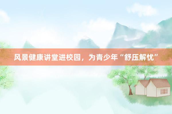 风景健康讲堂进校园，为青少年“舒压解忧”