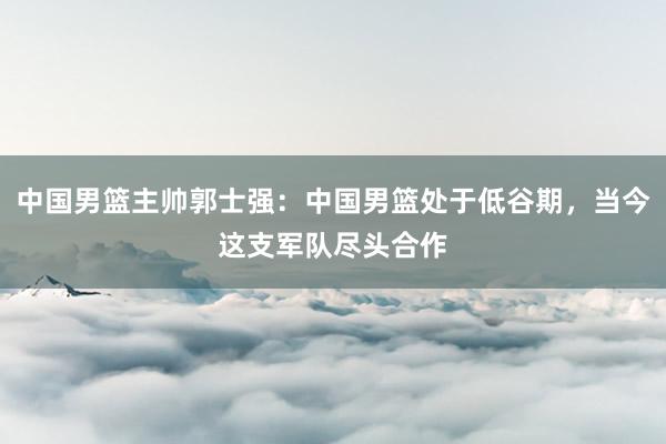中国男篮主帅郭士强：中国男篮处于低谷期，当今这支军队尽头合作