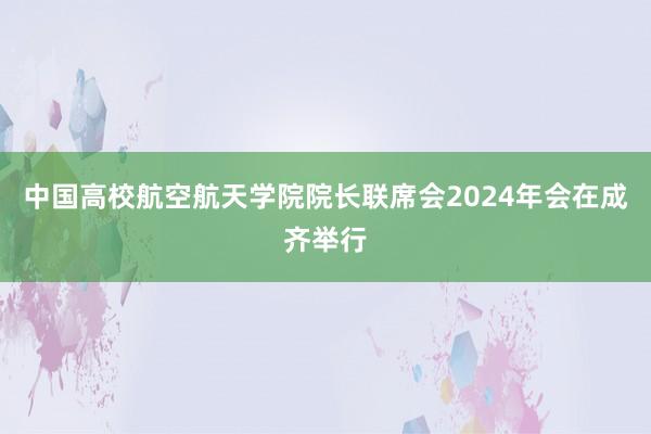 中国高校航空航天学院院长联席会2024年会在成齐举行