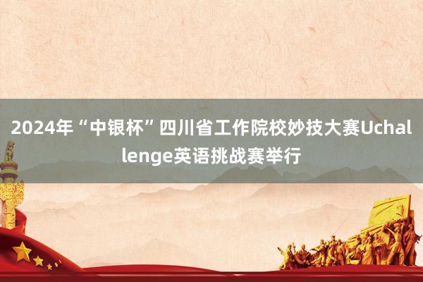 2024年“中银杯”四川省工作院校妙技大赛Uchallenge英语挑战赛举行