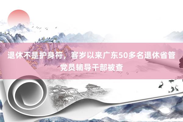 退休不是护身符，客岁以来广东50多名退休省管党员辅导干部被查