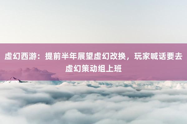 虚幻西游：提前半年展望虚幻改换，玩家喊话要去虚幻策动组上班