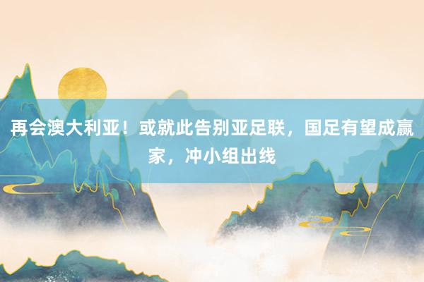 再会澳大利亚！或就此告别亚足联，国足有望成赢家，冲小组出线