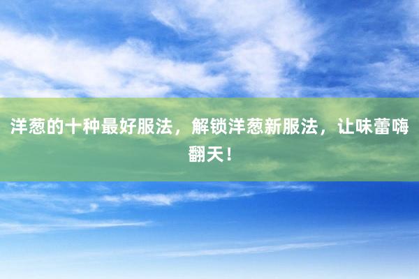洋葱的十种最好服法，解锁洋葱新服法，让味蕾嗨翻天！