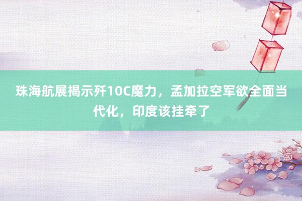 珠海航展揭示歼10C魔力，孟加拉空军欲全面当代化，印度该挂牵了