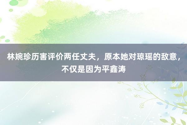 林婉珍历害评价两任丈夫，原本她对琼瑶的敌意，不仅是因为平鑫涛