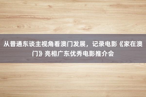 从普通东谈主视角看澳门发展，记录电影《家在澳门》亮相广东优秀电影推介会