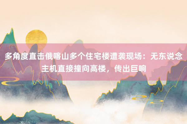 多角度直击俄喀山多个住宅楼遭袭现场：无东说念主机直接撞向高楼，传出巨响